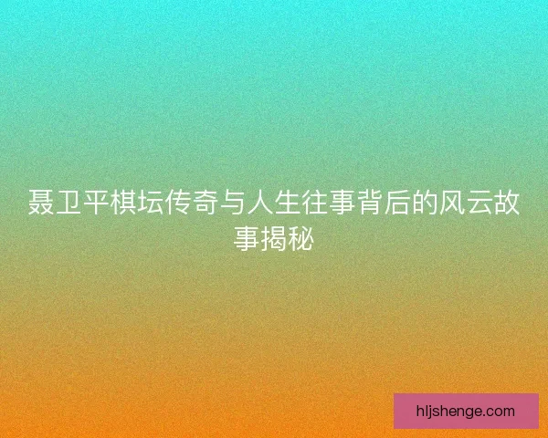 聂卫平棋坛传奇与人生往事背后的风云故事揭秘