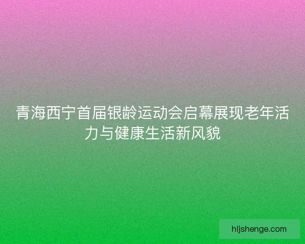 青海西宁首届银龄运动会启幕展现老年活力与健康生活新风貌