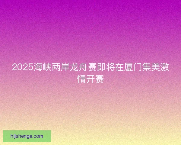 2025海峡两岸龙舟赛即将在厦门集美激情开赛