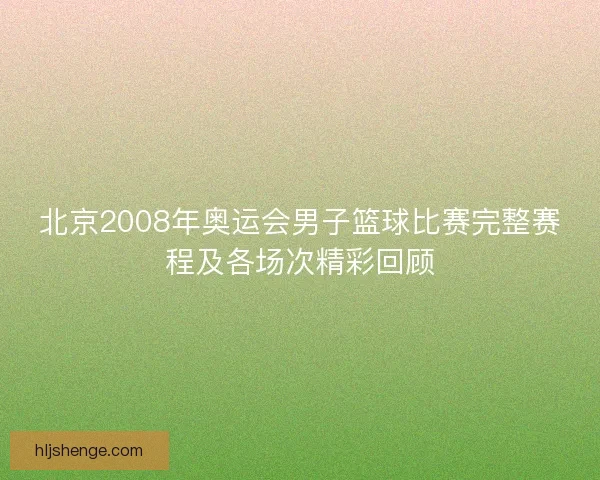 北京2008年奥运会男子篮球比赛完整赛程及各场次精彩回顾