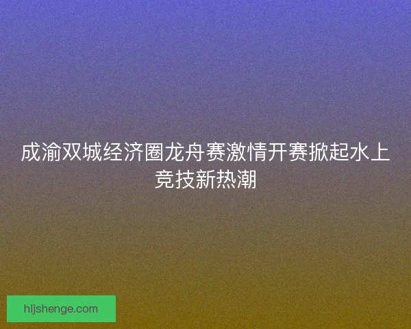 成渝双城经济圈龙舟赛激情开赛掀起水上竞技新热潮