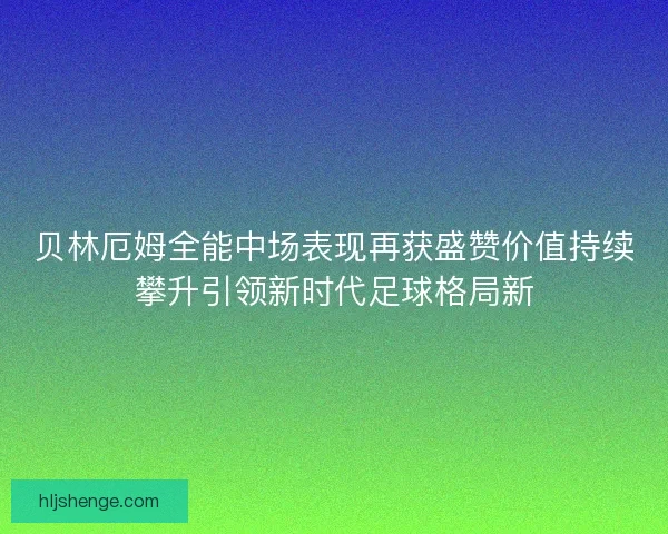 贝林厄姆全能中场表现再获盛赞价值持续攀升引领新时代足球格局新