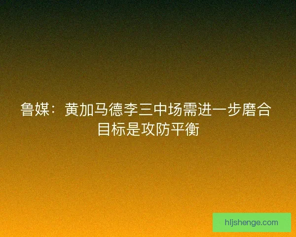 鲁媒：黄加马德李三中场需进一步磨合 目标是攻防平衡