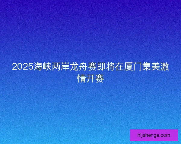 2025海峡两岸龙舟赛即将在厦门集美激情开赛