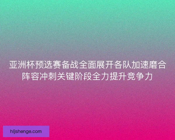 亚洲杯预选赛备战全面展开各队加速磨合阵容冲刺关键阶段全力提升竞争力