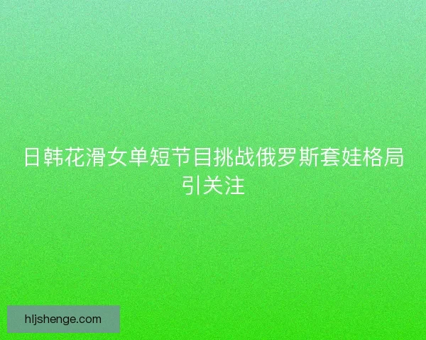 日韩花滑女单短节目挑战俄罗斯套娃格局引关注